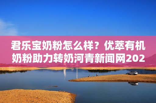 君乐宝奶粉怎么样？优萃有机奶粉助力转奶河青新闻网2023-06-12 11:44河北