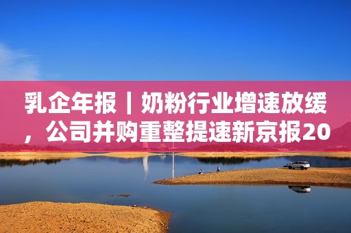 乳企年报｜奶粉行业增速放缓，公司并购重整提速新京报2022-05-17 11:58