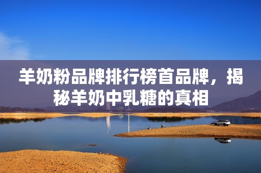 羊奶粉品牌排行榜首品牌，揭秘羊奶中乳糖的真相
