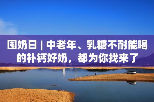 囤奶日 | 中老年、乳糖不耐能喝的补钙好奶，都为你找来了