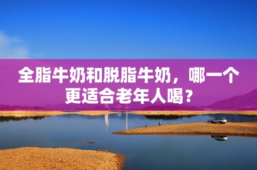 全脂牛奶和脱脂牛奶，哪一个更适合老年人喝？