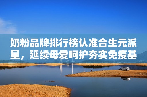 奶粉品牌排行榜认准合生元派星，延续母爱呵护夯实免疫基础