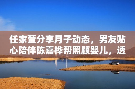 任家萱分享月子动态，男友贴心陪伴陈嘉桦帮照顾婴儿，透露育儿经