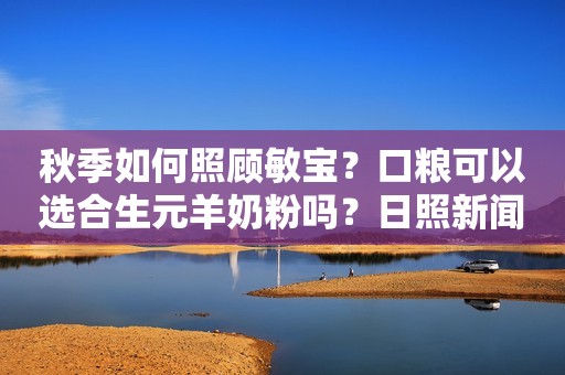 秋季如何照顾敏宝？口粮可以选合生元羊奶粉吗？日照新闻网2023-09-25 15:26安徽日照新闻网2023-09-25 15:26安徽