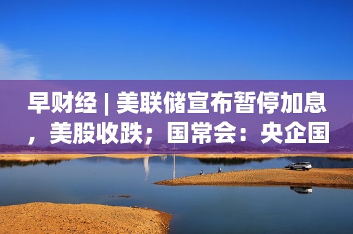 早财经 | 美联储宣布暂停加息，美股收跌；国常会：央企国企要带头偿还欠款；首个一线城市，楼市限购松动；赴香港买金条一天赚7000元？专家提醒…