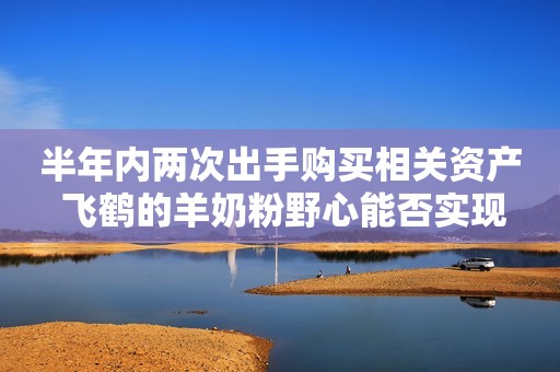 半年内两次出手购买相关资产 飞鹤的羊奶粉野心能否实现