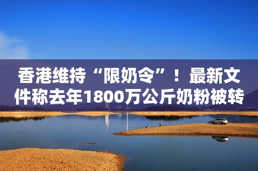 香港维持“限奶令”！最新文件称去年1800万公斤奶粉被转口内地