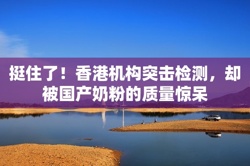 挺住了！香港机构突击检测，却被国产奶粉的质量惊呆