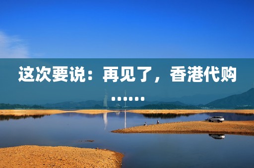 这次要说：再见了，香港代购……
