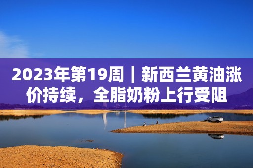 2023年第19周｜新西兰黄油涨价持续，全脂奶粉上行受阻