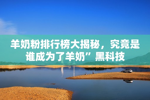 羊奶粉排行榜大揭秘，究竟是谁成为了羊奶”黑科技