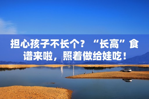 担心孩子不长个？“长高”食谱来啦，照着做给娃吃！
