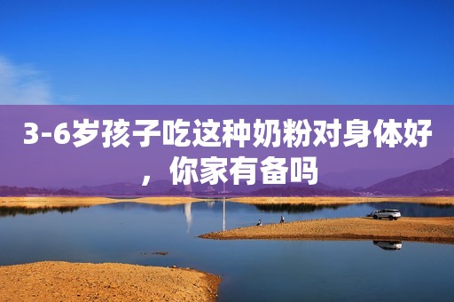 3-6岁孩子吃这种奶粉对身体好，你家有备吗
