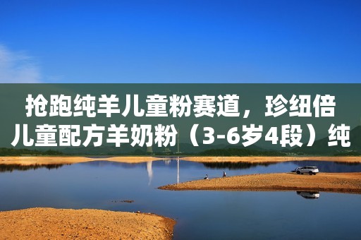 抢跑纯羊儿童粉赛道，珍纽倍儿童配方羊奶粉（3-6岁4段）纯鲜上市