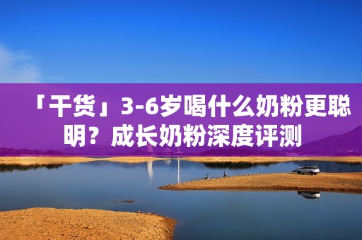 「干货」3-6岁喝什么奶粉更聪明？成长奶粉深度评测