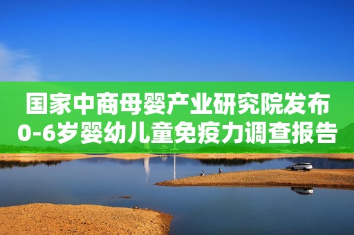 国家中商母婴产业研究院发布0-6岁婴幼儿童免疫力调查报告