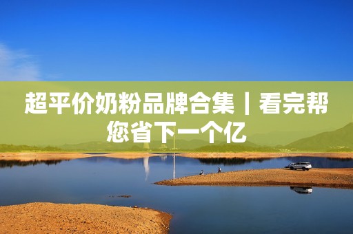 超平价奶粉品牌合集｜看完帮您省下一个亿