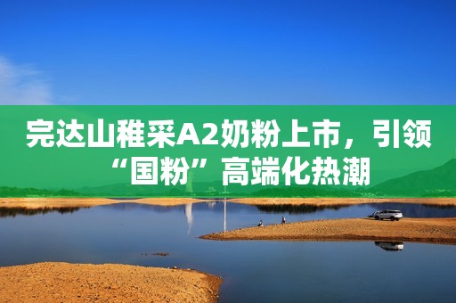 完达山稚采A2奶粉上市，引领“国粉”高端化热潮