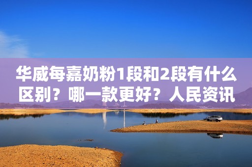 华威每嘉奶粉1段和2段有什么区别？哪一款更好？人民资讯2021-05-14 12:17人民资讯2021-05-14 12:17