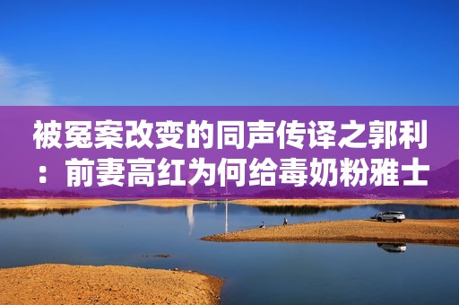 被冤案改变的同声传译之郭利：前妻高红为何给毒奶粉雅士利作证？