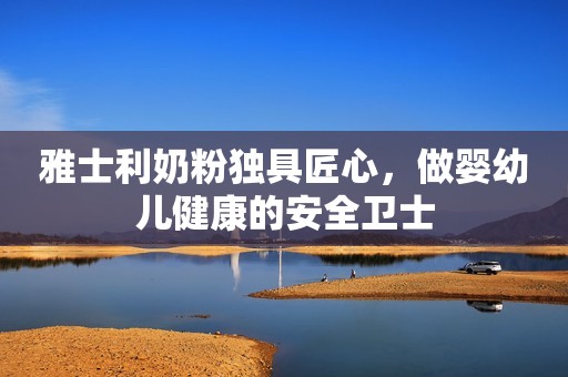 雅士利奶粉独具匠心，做婴幼儿健康的安全卫士