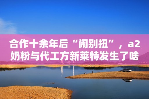 合作十余年后“闹别扭”，a2奶粉与代工方新莱特发生了啥？