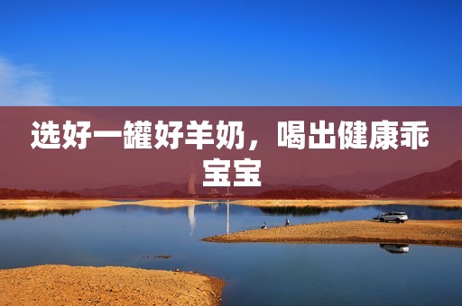 选好一罐好羊奶，喝出健康乖宝宝