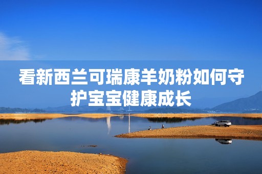 看新西兰可瑞康羊奶粉如何守护宝宝健康成长