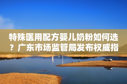 特殊医用配方婴儿奶粉如何选？广东市场监管局发布权威指引