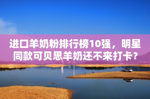 进口羊奶粉排行榜10强，明星同款可贝思羊奶还不来打卡？