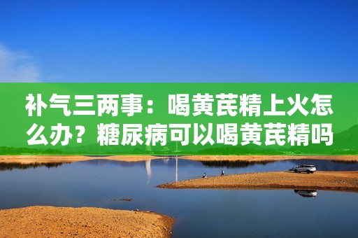 补气三两事：喝黄芪精上火怎么办？糖尿病可以喝黄芪精吗？