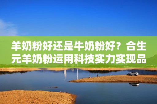 羊奶粉好还是牛奶粉好？合生元羊奶粉运用科技实力实现品牌可持续发展
