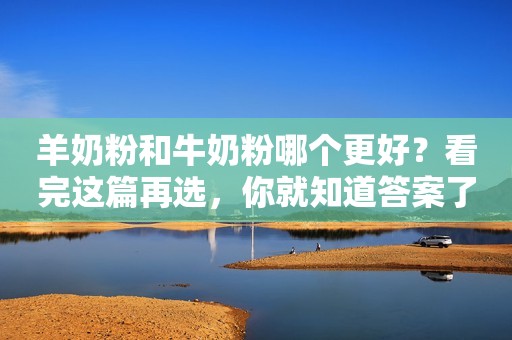 羊奶粉和牛奶粉哪个更好？看完这篇再选，你就知道答案了