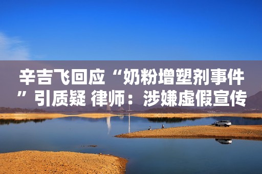 辛吉飞回应“奶粉增塑剂事件”引质疑 律师：涉嫌虚假宣传，谨慎选购网红产品中国质量新闻网2023-09-19 14:15
