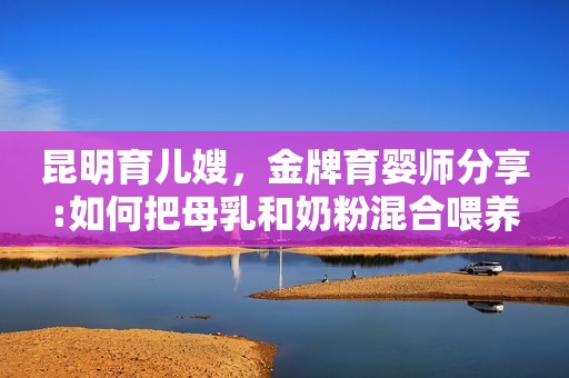 昆明育儿嫂，金牌育婴师分享:如何把母乳和奶粉混合喂养