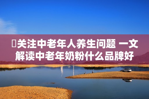 ​关注中老年人养生问题 一文解读中老年奶粉什么品牌好
