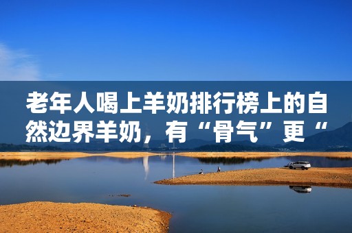 老年人喝上羊奶排行榜上的自然边界羊奶，有“骨气”更“骄傲”