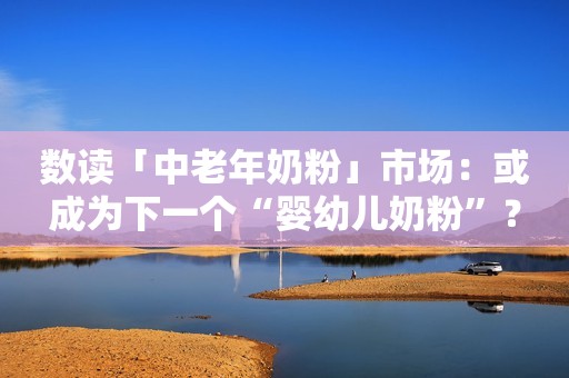 数读「中老年奶粉」市场：或成为下一个“婴幼儿奶粉”？