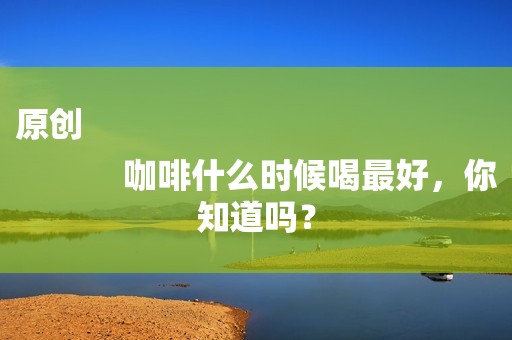 原创
            咖啡什么时候喝最好，你知道吗？