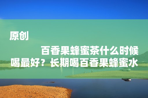 原创
            百香果蜂蜜茶什么时候喝最好？长期喝百香果蜂蜜水好吗