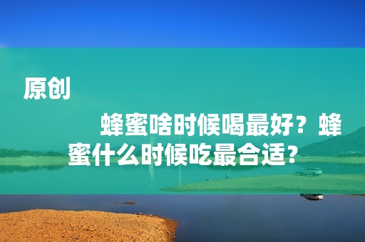 原创
            蜂蜜啥时候喝最好？蜂蜜什么时候吃最合适？