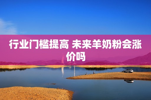 行业门槛提高 未来羊奶粉会涨价吗