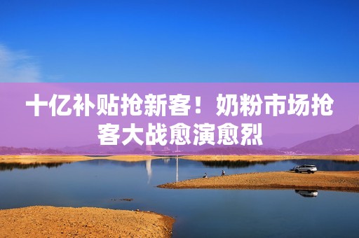 十亿补贴抢新客！奶粉市场抢客大战愈演愈烈