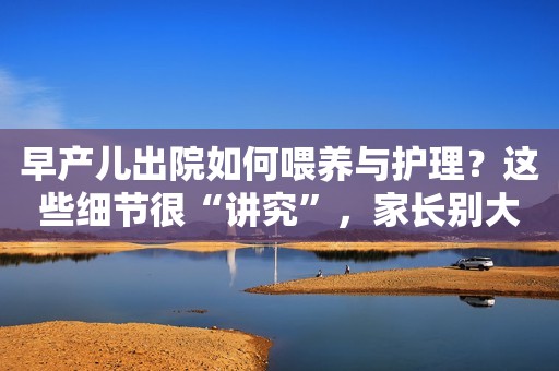 早产儿出院如何喂养与护理？这些细节很“讲究”，家长别大意！