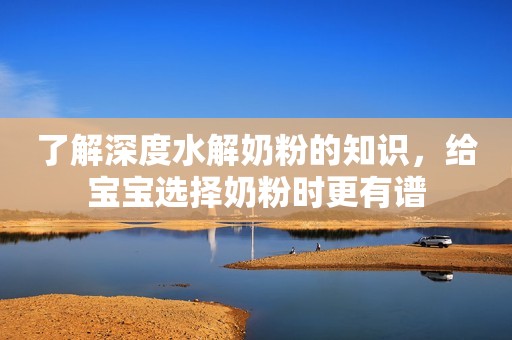 了解深度水解奶粉的知识，给宝宝选择奶粉时更有谱