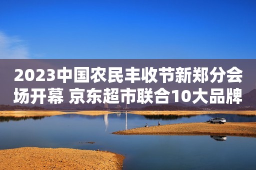 2023中国农民丰收节新郑分会场开幕 京东超市联合10大品牌发起蜜饯果干无添加联盟