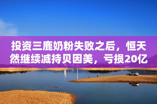 投资三鹿奶粉失败之后，恒天然继续减持贝因美，亏损20亿！新浪财经2020-12-17 15:27