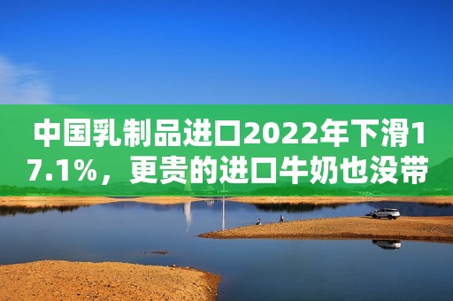 中国乳制品进口2022年下滑17.1%，更贵的进口牛奶也没带给恒天然们更多利润