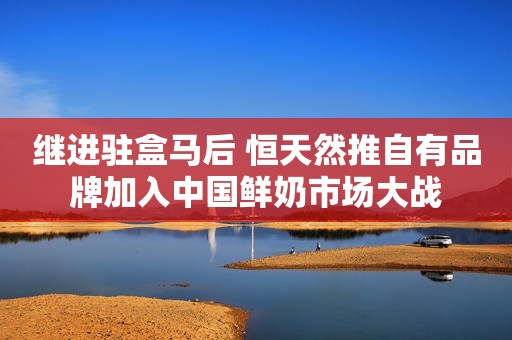 继进驻盒马后 恒天然推自有品牌加入中国鲜奶市场大战