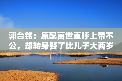 郭台铭：原配离世直呼上帝不公，却转身娶了比儿子大两岁的小娇妻